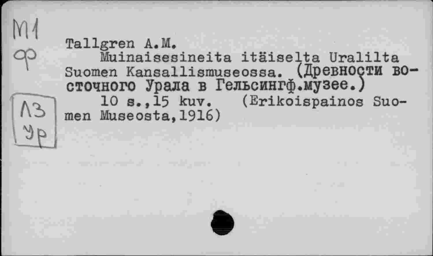 ﻿Ml
Tallgren A. M,
Muinaisesineita itäiselta Uralilta Suomen Kansaiiismuseossa. (Древности ВОСТОЧНОГО Урала в Гельсингф.музее.)
10 s.,15 kuv. (Erikoispainos Suomen Museosta,1916)